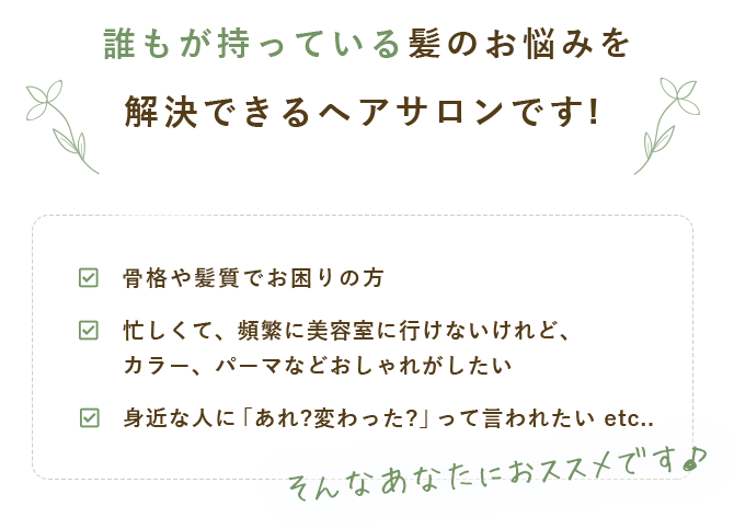 主婦目線で髪のお悩みを解決できるヘアサロンです! 「家事、育児が大変でセットする時間がない。」「忙しくて、頻繁に美容室に行けないけれど、カラー、パーマなどおしゃれがしたい。」「身近な人に「あれ?変わった?」って言われたい」 etc.. そんなあなたにおススメです。